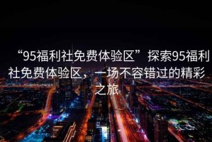 “95福利社免費體驗區(qū)”探索95福利社免費體驗區(qū)，一場不容錯過的精彩之旅