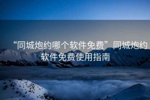 “同城炮約哪個軟件免費”同城炮約軟件免費使用指南
