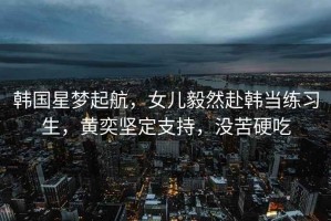 韓國星夢起航，女兒毅然赴韓當練習生，黃奕堅定支持，沒苦硬吃