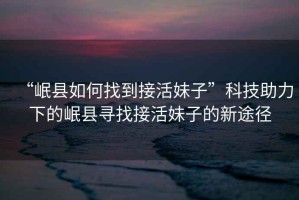 “岷縣如何找到接活妹子”科技助力下的岷縣尋找接活妹子的新途徑