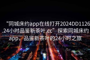 “同城床約app在線打開2024DD1126.24小時品鑒新茶葉.cc”探索同城床約app，品鑒新茶葉的24小時之旅