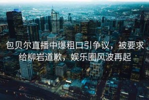 包貝爾直播中爆粗口引爭議，被要求給柳巖道歉，娛樂圈風波再起
