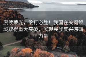 賡續榮光，敢打必勝！我國在關鍵領域取得重大突破，展現民族復興磅礴力量