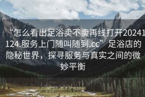 “怎么看出足浴賣不賣再線打開20241124.服務上門隨叫隨到.cc”足浴店的隱秘世界，探尋服務與真實之間的微妙平衡