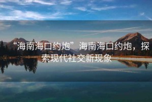 “海南?？诩s炮”海南海口約炮，探索現代社交新現象