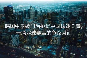 韓國中衛破門后挑釁中國球迷染黃，一場足球賽事的爭議瞬間