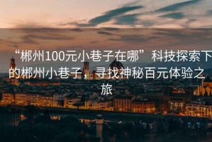 “郴州100元小巷子在哪”科技探索下的郴州小巷子，尋找神秘百元體驗(yàn)之旅