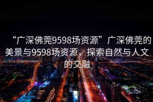 “廣深佛莞9598場資源”廣深佛莞的美景與9598場資源，探索自然與人文的交融
