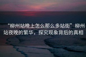 “柳州站晚上怎么那么多站街”柳州站夜晚的繁華，探究現(xiàn)象背后的真相