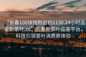 “長(zhǎng)春100塊錢附近約1130.24小時(shí)品鑒新茶葉.cc”長(zhǎng)春新茶葉品鑒平臺(tái)，科技引領(lǐng)茶葉消費(fèi)新體驗(yàn)