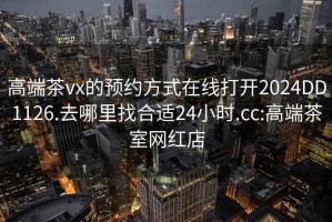 高端茶vx的預約方式在線打開2024DD1126.去哪里找合適24小時.cc:高端茶室網紅店