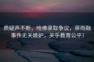 質疑聲不斷，哈佛錄取爭議，蔣雨融事件無關嫉妒，關乎教育公平！