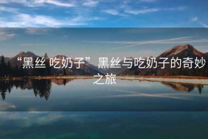 “黑絲 吃奶子”黑絲與吃奶子的奇妙之旅