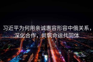 習近平為何用親誠惠容形容中俄關系，深化合作，共筑命運共同體
