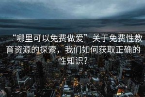 “哪里可以免費做愛”關于免費性教育資源的探索，我們如何獲取正確的性知識？