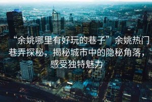 “余姚哪里有好玩的巷子”余姚熱門巷弄探秘，揭秘城市中的隱秘角落，感受獨特魅力
