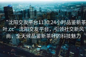 “沈陽交友平臺1130.24小時品鑒新茶葉.cc”沈陽交友平臺，引領社交新風尚，全天候品鑒新茶葉的科技魅力