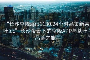 “長沙空降app1130.24小時品鑒新茶葉.cc”長沙夜景下的空降APP與茶葉品鑒之旅