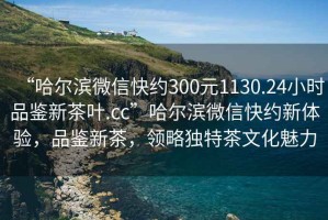 “哈爾濱微信快約300元1130.24小時品鑒新茶葉.cc”哈爾濱微信快約新體驗，品鑒新茶，領(lǐng)略獨特茶文化魅力