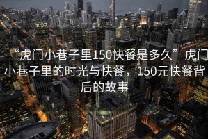 “虎門小巷子里150快餐是多久”虎門小巷子里的時(shí)光與快餐，150元快餐背后的故事