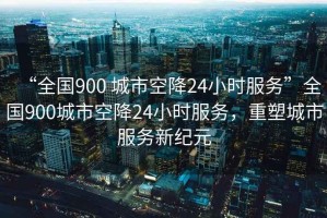 “全國900 城市空降24小時服務”全國900城市空降24小時服務，重塑城市服務新紀元