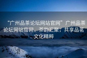 “廣州品茶論壇網站官網”廣州品茶論壇網站官網，茶韻匯聚，共享品茗文化精粹