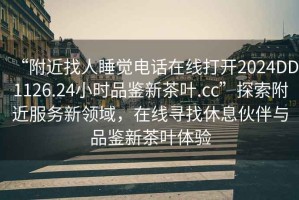 “附近找人睡覺電話在線打開2024DD1126.24小時品鑒新茶葉.cc”探索附近服務新領域，在線尋找休息伙伴與品鑒新茶葉體驗