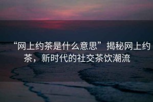 “網上約茶是什么意思”揭秘網上約茶，新時代的社交茶飲潮流