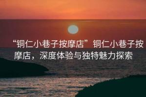“銅仁小巷子按摩店”銅仁小巷子按摩店，深度體驗與獨特魅力探索