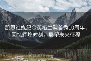 凱恩社媒紀念英格蘭隊首秀10周年，回憶輝煌時刻，展望未來征程
