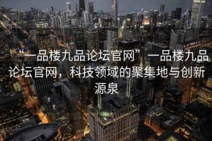“一品樓九品論壇官網”一品樓九品論壇官網，科技領域的聚集地與創新源泉