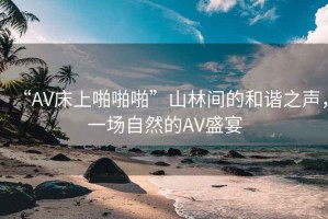“AV床上啪啪啪”山林間的和諧之聲，一場自然的AV盛宴