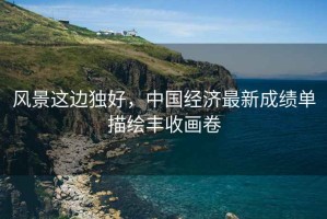 風景這邊獨好，中國經濟最新成績單描繪豐收畫卷