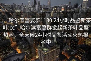“哈爾濱富婆群1130.24小時品鑒新茶葉.cc”哈爾濱富婆群掀起新茶葉品鑒熱潮，全天候24小時品鑒活動火熱報名中
