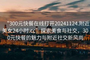 “300元快餐在線打開20241124.附近美女24小時.cc”探索美食與社交，300元快餐的魅力與附近社交新風尚
