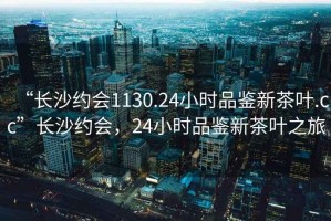 “長沙約會1130.24小時品鑒新茶葉.cc”長沙約會，24小時品鑒新茶葉之旅