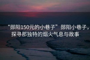 “鄖陽150元的小巷子”鄖陽小巷子,探尋那獨特的煙火氣息與故事 “鄖陽150元的小巷子”鄖陽小巷子,探尋那獨特的煙火氣息與故事
