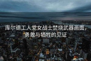 庫爾德工人黨女戰士焚燒武器畫面，勇敢與犧牲的見證