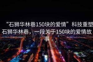 “石獅華林巷150塊的愛情”科技重塑石獅華林巷，一段關于150塊的愛情故事