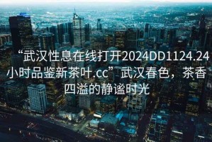 “武漢性息在線打開2024DD1124.24小時品鑒新茶葉.cc”武漢春色，茶香四溢的靜謐時光