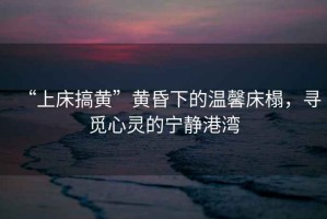 “上床搞黃”黃昏下的溫馨床榻，尋覓心靈的寧靜港灣