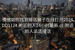 微信如何找到接活妹子在線打開2024DD1124.附近的人24小時最新.cc:附近的人派活接活