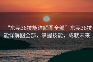 “東莞36技能詳解圖全部”東莞36技能詳解圖全部，掌握技能，成就未來