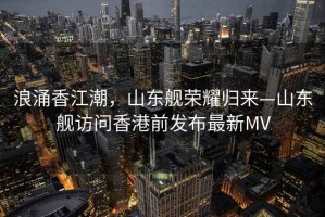 浪涌香江潮，山東艦榮耀歸來—山東艦訪問香港前發布最新MV