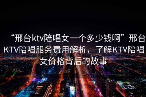 “邢臺ktv陪唱女一個多少錢啊”邢臺KTV陪唱服務費用解析，了解KTV陪唱女價格背后的故事