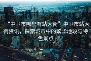 “中衛(wèi)市哪里有站大街”中衛(wèi)市站大街資訊，探索城市中的繁華地段與特色景點(diǎn)