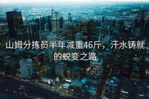 山姆分揀員半年減重46斤，汗水鑄就的蛻變之路