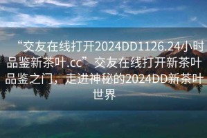“交友在線打開2024DD1126.24小時品鑒新茶葉.cc”交友在線打開新茶葉品鑒之門，走進神秘的2024DD新茶葉世界