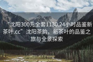 “沈陽300元全套1130.24小時品鑒新茶葉.cc”沈陽茶韻，新茶葉的品鑒之旅與全景探索