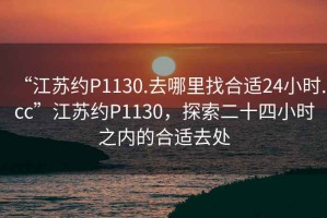 “江蘇約P1130.去哪里找合適24小時(shí).cc”江蘇約P1130，探索二十四小時(shí)之內(nèi)的合適去處